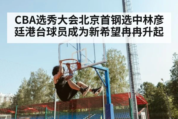 CBA选秀大会北京首钢选中林彦廷港台球员成为新希望冉冉升起